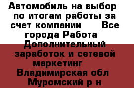 Автомобиль на выбор -по итогам работы за счет компании!!! - Все города Работа » Дополнительный заработок и сетевой маркетинг   . Владимирская обл.,Муромский р-н